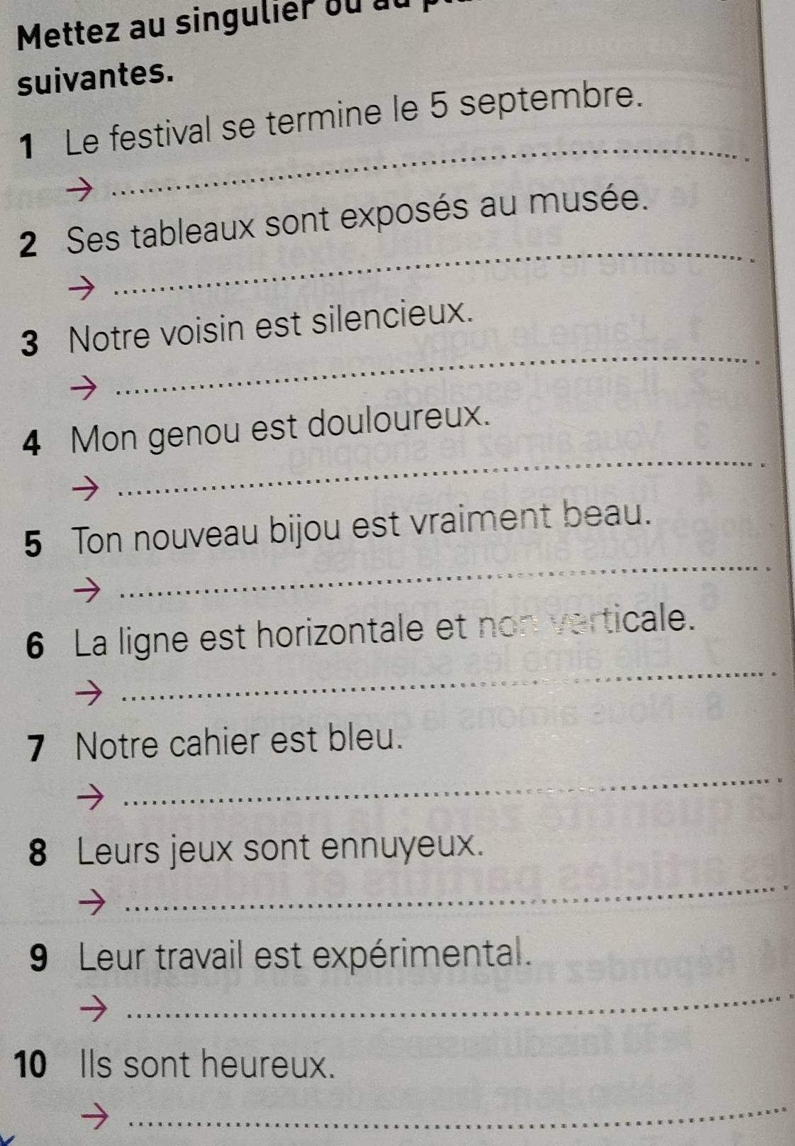 Mettez au singulier ou au 
suivantes. 
_ 
1 Le festival se termine le 5 septembre. 
_ 
2 Ses tableaux sont exposés au musée. 
_ 
3 Notre voisin est silencieux. 
_ 
4 Mon genou est douloureux. 
_ 
5 Ton nouveau bijou est vraiment beau. 
_ 
6 La ligne est horizontale et non verticale. 
_ 
7 Notre cahier est bleu. 
_ 
8 Leurs jeux sont ennuyeux. 
9 Leur travail est expérimental. 
_ 
10 Ils sont heureux. 
_