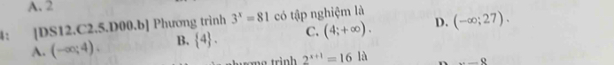 A. 2
4: [DS12.C2.5. D00.b] Phương trình 3^x=81 có tập nghiệm là
A. (-∈fty ;4). B.  4. C. (4;+∈fty ). D. (-∈fty ;27). 
trờng trình 2^(x+1)=16la _ _ _ _ _ _ _ _ _ 