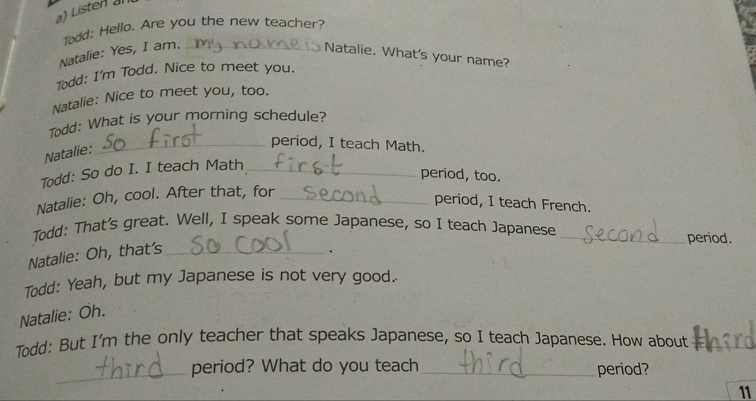 Listen al 
Todd: Hello. Are you the new teacher? 
Natalie: Yes, I am. _Natalie. What's your name? 
Todd: I'm Todd. Nice to meet you. 
Natalie: Nice to meet you, too. 
Todd: What is your morning schedule? 
Natalie: 
_period, I teach Math. 
Todd: So do I. I teach Math_ 
period, too. 
Natalie: Oh, cool. After that, for_ 
period, I teach French. 
Todd: That's great. Well, I speak some Japanese, so I teach Japanese_ 
period. 
Natalie: Oh, that's_ 
. 
Todd: Yeah, but my Japanese is not very good. 
Natalie: Öh. 
Todd: But I'm the only teacher that speaks Japanese, so I teach Japanese. How about_ 
_period? What do you teach _period? 
11