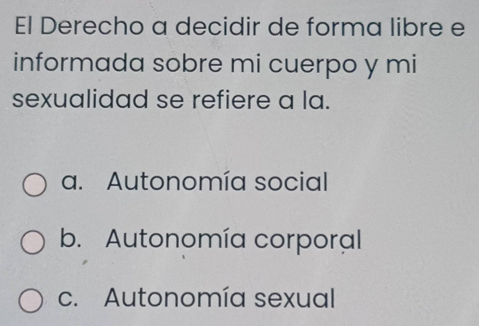 El Derecho a decidir de forma libre e
informada sobre mi cuerpo y mi
sexualidad se refiere a la.
a. Autonomía social
b. Autonomía corporal
c. Autonomía sexual