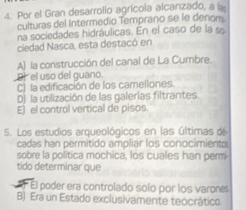 Por el Gran desarrollo agrícola alcanzado, a la
culturas del Intermedio Temprano se le denom
na sociedades hidráulicas. En el caso de la «
ciedad Nasca, esta destacó en
A) la construcción del canal de La Cumbre.
9) el uso del guano.
C) la edificación de los camellones.
D) la utilización de las galerías filtrantes.
E) el control vertical de pisos.
5. Los estudios arqueológicos en las últimas dé
cadas han permitido ampliar los conocimientos
sobre la política mochica, los cuales han permi-
tido determinar que
El poder era controlado solo por los varones
B) Era un Estado exclusivamente teocrático.