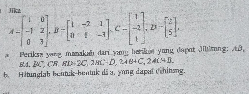 Jika
A=beginbmatrix 1&0 -1&2 0&3endbmatrix , B=beginbmatrix 1&-2&1 0&1&-3endbmatrix , C=beginbmatrix 1 -2 1endbmatrix , D=beginbmatrix 2 5endbmatrix , 
a Periksa yang manakah dari yang berikut yang dapat dihitung: AB, 
BA ,BC, CB, BD+2C, 2BC+D, 2AB+C, 2AC+B. 
b. Hitunglah bentuk-bentuk di a. yang dapat dihitung.