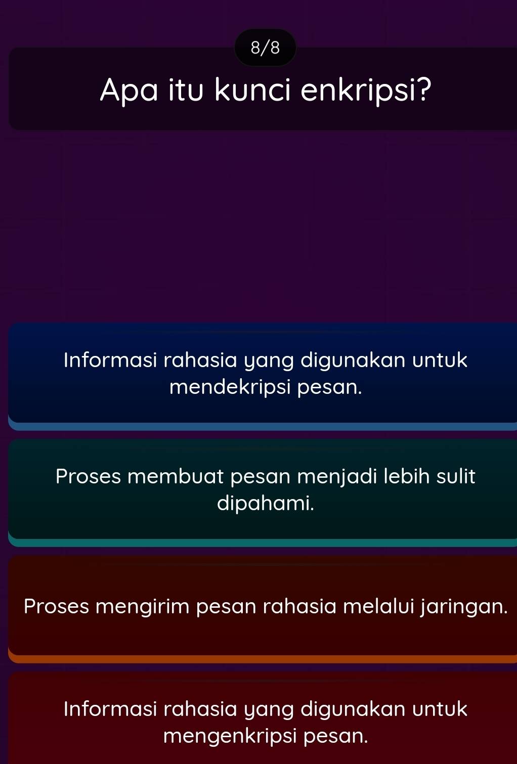 8/8
Apa itu kunci enkripsi?
Informasi rahasia yang digunakan untuk
mendekripsi pesan.
Proses membuat pesan menjadi lebih sulit
dipahami.
Proses mengirim pesan rahasia melalui jaringan.
Informasi rahasia yang digunakan untuk
mengenkripsi pesan.