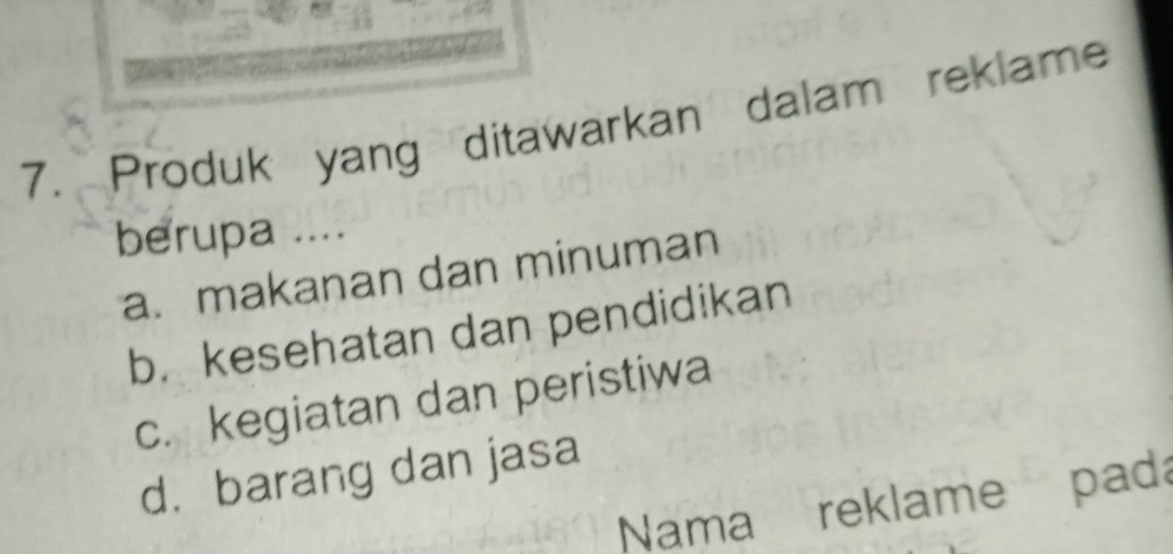 Produk yang ditawarkan dalam reklame
berupa ....
a. makanan dan minuman
b. kesehatan dan pendidikan
c. kegiatan dan peristiwa
d.barang dan jasa
Nama reklame pada