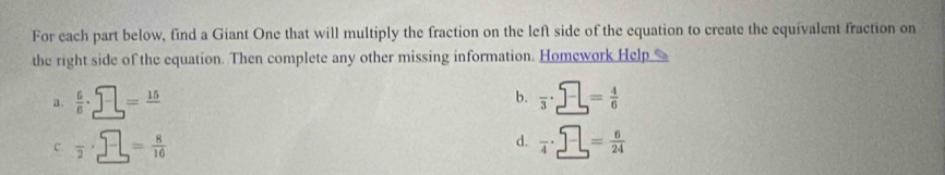 For each part below, find a Giant One that will multiply the fraction on the left side of the equation to create the equivalent fraction on
the right side of the equation. Then complete any other missing information. Homework Help
b.
a .  6/8 · _ =frac 15=frac 15 frac 3· _ = 4/6 
c frac 2· _ = 8/10 
d. frac 4· _ = 6/24 