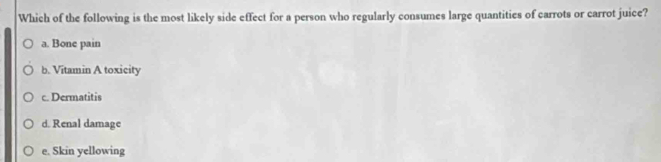 Which of the following is the most likely side effect for a person who regularly consumes large quantities of carrots or carrot juice?
a. Bone pain
b. Vitamin A toxicity
c. Dermatitis
d. Renal damage
e. Skin yellowing