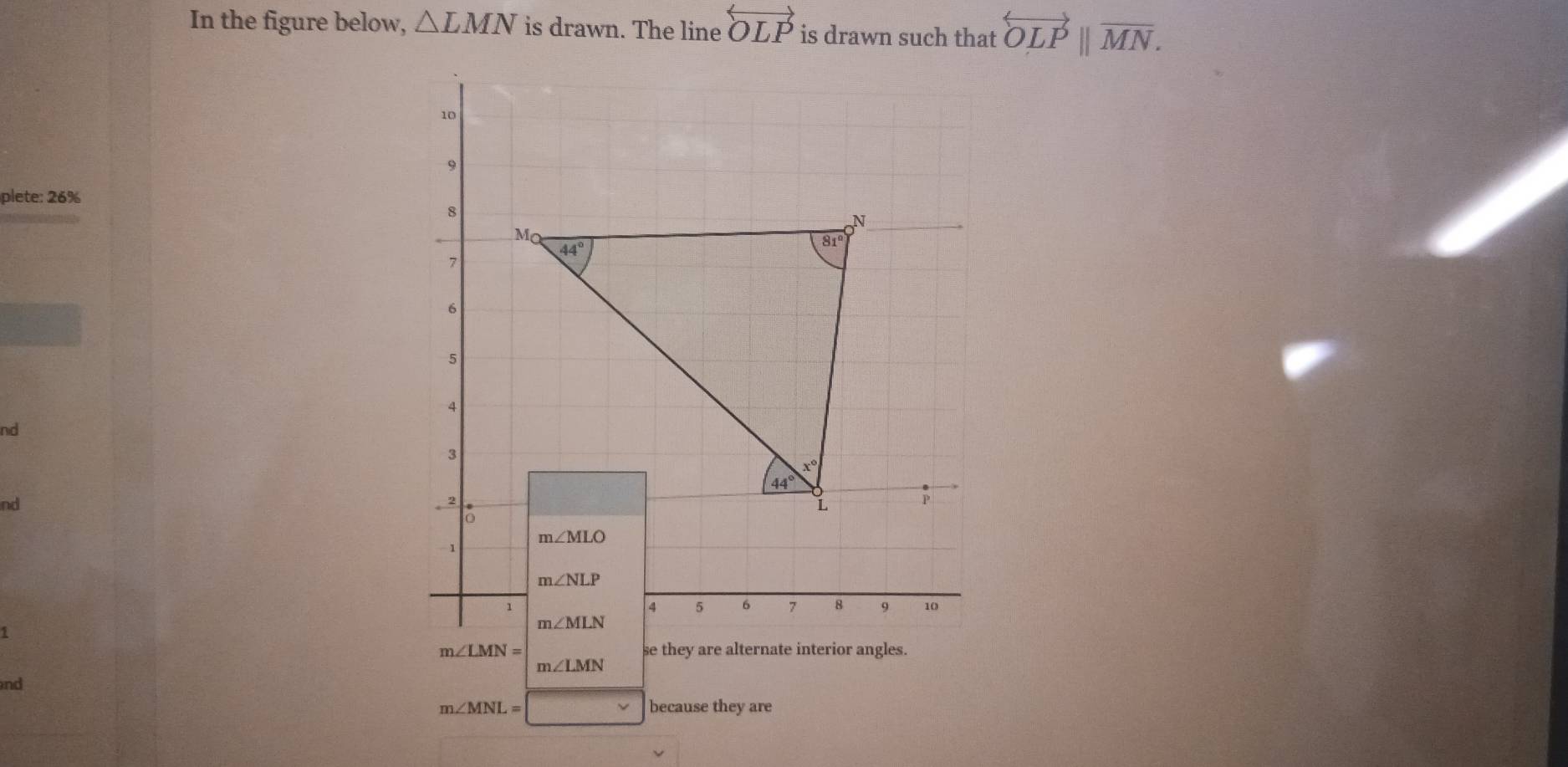 In the figure below, △ LMN is drawn. The line overleftrightarrow OLP is drawn such that overleftrightarrow OLP||overline MN.
plete: 26%
nd
nd
m∠ LMN= se they are alternate interior angles.
m∠ LMN
nd
m∠ MNL= □  because they are