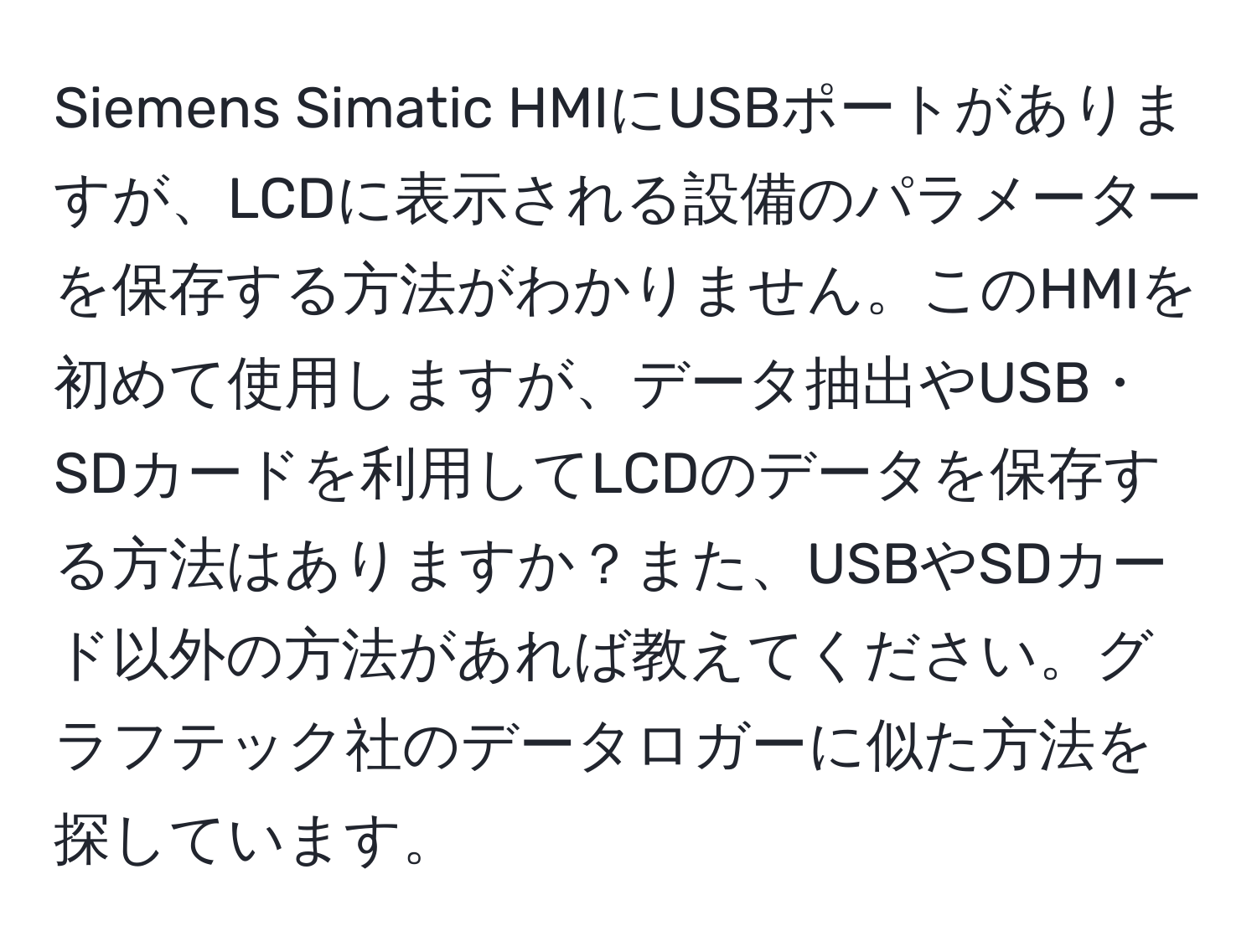 Siemens Simatic HMIにUSBポートがありますが、LCDに表示される設備のパラメーターを保存する方法がわかりません。このHMIを初めて使用しますが、データ抽出やUSB・SDカードを利用してLCDのデータを保存する方法はありますか？また、USBやSDカード以外の方法があれば教えてください。グラフテック社のデータロガーに似た方法を探しています。