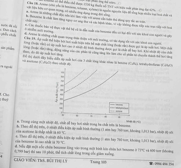 lộc loại phân ứng thể nitro.
M ene có thể điều chế được 1530 kg thuốc nổ TNT với hiệu suất phản ứng đạt 62%.
Câu 18. Arene (chủ yếu là benzene, toluene, xylene) là nguồn nguyên liệu để tổng hợp nhiều loại hoá chất và
vật liệu hữu cơ quan trọng, có nhiều ứng dụng trong đời sống.
a. Arene là những chất độc nên khi làm việc với arene cần tuân thủ đúng quy tắc an toàn.
chất này.
b. Benzene là chất làm tăng nguy cơ ung thư và các bệnh khác, vì vậy không được tiếp xúc trực tiếp với hoá
nước đá rồi ō nhiễm môi trường
c. Các thuốc bảo vệ thực vật thể hệ cũ là dẫn xuất của benzene đều có hại đối với sức khoẻ con người và gây
. Đun cách d. Arene là những chất quan trọng thân thiện với môi trường, có tác dụng tốt với sức khoẻ con người.
phếu chiết Câu 19. Áp suất thể hiện bởi hơi xuất hiện trên bề mặt chất lóng (hoặc rắn) được gọi là áp suất hơi. Một chất
lỏng (hoặc rắn) có áp suất hơi cao ở nhiệt độ bình thường được gọi là chất dễ bay hơi. Khi nhiệt độ của chất
sản phẩm theo, do đó áp suất hơi tăng.
lóng (hoặc rắn) tăng, động năng của các phân tử cũng tăng lên làm cho số phần tử chuyển thành thể hơi tăng
Đồ thị dưới đây biểu diễn áp suất hơi của 3 chất lỏng khác nhau là benzne (C_6H_6)
và axetone (C_3H_6O) theo nhiệt độ. , tetrahydrofuran (C_4H_3O)
ra ngoài
900
600
700
600
2 500
4. Cho 400
g thuỷ 300
200
banzena
100 lelsahydrofuran
scetone
% 60 70 80 90
Nhiệt độ ("C)
a. Trong cùng một nhiệt độ, chất dễ bay hơi nhất trong ba chất trên là benzene.
b. Theo đồ thị trên, ở nhiệt điều kiện áp suất bình thường (1 atm hay 760 torr, khoảng 1,013 bar), nhiệt độ sôi
của acetone là thấp nhất là 60°C,
c. Theo đồ thị trên, ở nhiệt điều kiện áp suất bình thường (1 atm hay 760 torr, khoảng 1,013 bar), nhiệt độ sôi
của benzene là cao nhất là 70°C,
d. Nếu đặt một cốc chứa benzene lỏng vào trong một bình kín chứa hơi benzene ở 73°C và 600 torr (khoảng
0,799 bar) thì sau 10 phút, thể tích chất lỏng trong cốc giảm xuống.
4
GiáO VIÊN: ThS. BùI THị lý Trang 103 : 0984 484 254