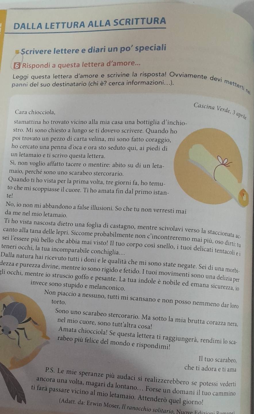 DALLA LETTURA ALLA SCRITTURA
Scrivere lettere e diari un po’ speciali
Rispondi a questa lettera d’amore...
Leggi questa lettera d'amore e scrivine la risposta! Ovviamente devi metterti nei
panni del suo destinatario (chi è? cerca informazioni...).
Cascina Verde, 3 aprile
Cara chiocciola,
stamattina ho trovato vicino alla mia casa una bottiglia d’inchio-
stro. Mi sono chiesto a lungo se ti dovevo scrivere. Quando ho
poi trovato un pezzo di carta velina, mi sono fatto coraggio,
ho cercato una penna d’oca e ora sto seduto qui, ai piedi di
un letamaio e ti scrivo questa lettera.
Sì, non voglio affatto tacere o mentire: abito su di un leta-
maio, perché sono uno scarabeo stercorario.
Quando ti ho vista per la prima volta, tre giorni fa, ho temu-
to che mi scoppiasse il cuore. Ti ho amata fin dal primo istan-
te!
  
No, io non mi abbandono a false illusioni. So che tu non verresti mai
da me nel mio letamaio.
Ti ho vista nascosta dietro una foglia di castagno, mentre scivolavi verso la staccionata ac
canto alla tana delle lepri. Siccome probabilmente non c’incontreremo mai più, oso dirti: tu
sei l’essere più bello che abbia mai visto! Il tuo corpo così snello, i tuoi delicati tentacoli e i
teneri occhi, la tua incomparabile conchiglia…
Dalla natura hai ricevuto tutti i doni e le qualità che mi sono state negate. Sei di una morbi-
dezza e purezza divine, mentre io sono rigido e fetido. I tuoi movimenti sono una delizia per
gli occhi, mentre io struscio goffo e pesante. La tua indole è nobile ed emana sicurezza, io
invece sono stupido e melanconico.
Non piaccio a nessuno, tutti mi scansano e non posso nemmeno dar loro
torto.
Sono uno scarabeo stercorario. Ma sotto la mia brutta corazza nera,
nel mio cuore, sono tutt’altra cosa!
Amata chiocciola! Se questa lettera ti raggiungerà, rendimi lo sca-
rabeo più felice del mondo e rispondimi!
Il tuo scarabeo,
che ti adora e ti ama
P.S. Le mie speranze più audaci si realizzerebbero se potessi vederti
ancora una volta, magari da lontano… Forse un domani il tuo cammino
ti farà passare vicino al mio letamaio. Attenderò quel giorno!
(Adatt. da: Erwin Moser, Il ranocchio solitario, Nuove Edizioni Ro