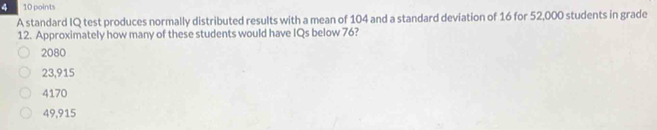 4 10 points
A standard IQ test produces normally distributed results with a mean of 104 and a standard deviation of 16 for 52,000 students in grade
12. Approximately how many of these students would have IQs below 76?
2080
23,915
4170
49,915