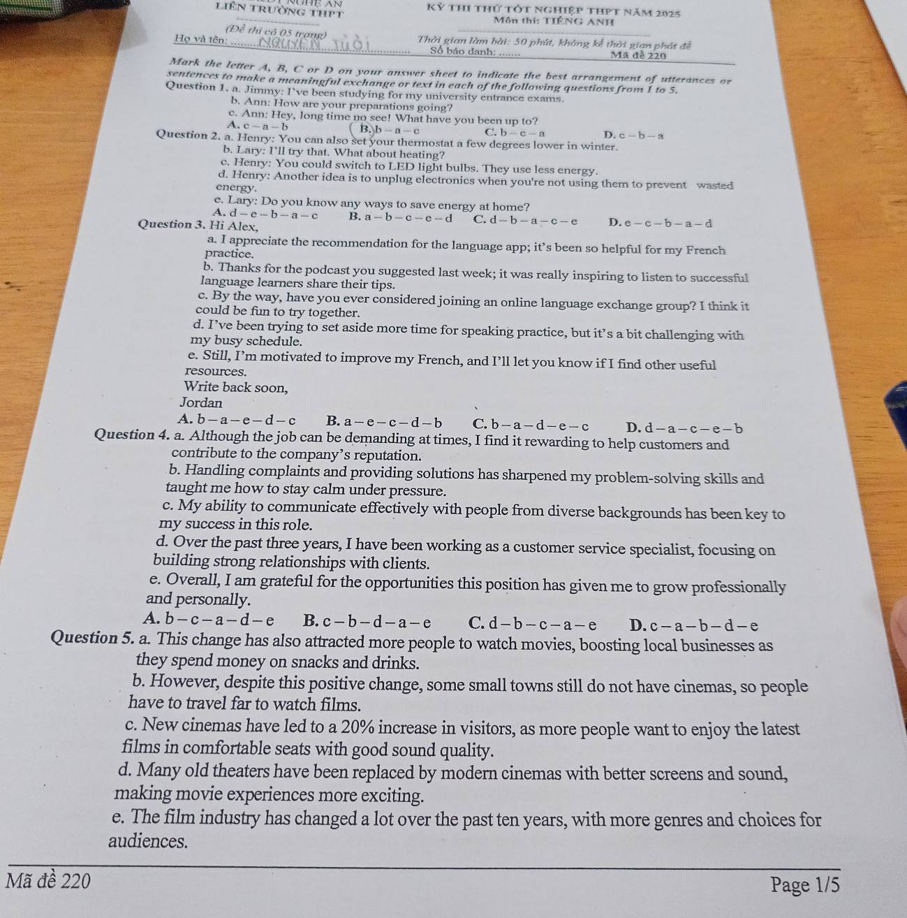 liên trường thPt Kỷ thi thứ tớt nghiệp thPt năm 2025
Môn thi: TIÊNG ANH
(Đề thi có 05 trang)
Họ và tên: _Thời gian làm bài: 50 phí, không kể thời gian phát đề
Số báo danh: ….. Mã đề 220
Mark the letter A, B, C or D on your answer sheet to indicate the best arrangement of utterances or
sentences to make a meaningful exchange or text in each of the following questions from 1 to 5.
Question 1. a. Jimmy: I’ve been studying for my university entrance exams.
b. Ann: How are your preparations going?
c. Ann: Hey, long time no see! What have you been up to?
A. c-a-b B.)b-a-c C. b-c-a D. c-b-a
Question 2. a. Henry: You can also set your thermostat a few degrees lower in winter.
b. Lary: I’ll try that. What about heating?
c. Henry: You could switch to LED light bulbs. They use less energy.
d. Henry: Another idea is to unplug electronics when you're not using them to prevent wasted
energy.
c. Lary: Do you know any ways to save energy at home?
A. d-e-b-a-c B. a-b-c-c-d C. d-b-a-c-e D. e-c-b-a-d
Question 3. Hi Alex,
a. I appreciate the recommendation for the language app; it’s been so helpful for my French
practice.
b. Thanks for the podcast you suggested last week; it was really inspiring to listen to successful
language learners share their tips.
c. By the way, have you ever considered joining an online language exchange group? I think it
could be fun to try together.
d. I’ve been trying to set aside more time for speaking practice, but it’s a bit challenging with
my busy schedule.
e. Still, I’m motivated to improve my French, and I’ll let you know if I find other useful
resources.
Write back soon,
Jordan
A. b-a-e-d-c B. a-e-c-d-b C. b-a-d-e-c D. d-a-c-e-b
Question 4. a. Although the job can be demanding at times, I find it rewarding to help customers and
contribute to the company’s reputation.
b. Handling complaints and providing solutions has sharpened my problem-solving skills and
taught me how to stay calm under pressure.
c. My ability to communicate effectively with people from diverse backgrounds has been key to
my success in this role.
d. Over the past three years, I have been working as a customer service specialist, focusing on
building strong relationships with clients.
e. Overall, I am grateful for the opportunities this position has given me to grow professionally
and personally.
A. b-c-a-d-e B. c-b-d-a-e C. d-b-c-a-e D. c-a-b-d-e
Question 5. a. This change has also attracted more people to watch movies, boosting local businesses as
they spend money on snacks and drinks.
b. However, despite this positive change, some small towns still do not have cinemas, so people
have to travel far to watch films.
c. New cinemas have led to a 20% increase in visitors, as more people want to enjoy the latest
films in comfortable seats with good sound quality.
d. Many old theaters have been replaced by modern cinemas with better screens and sound,
making movie experiences more exciting.
e. The film industry has changed a lot over the past ten years, with more genres and choices for
audiences.
Mã đề 220 Page 1/5