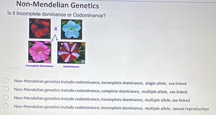 Non-Mendelian Genetics
Is it Incomplete dominance or Codominance?
Non-Mendelian genetics include codominance, incomplete dominance, single allele, sex linked
Non-Mendelian genetics include codominance, complete dominance, multiple allele, sex linked
Non-Mendelian genetics include codominance, incomplete dominance, multiple allele, sex linked
Non-Mendelian genetics include codominance, incomplete dominance, multiple allele, sexual reproduction