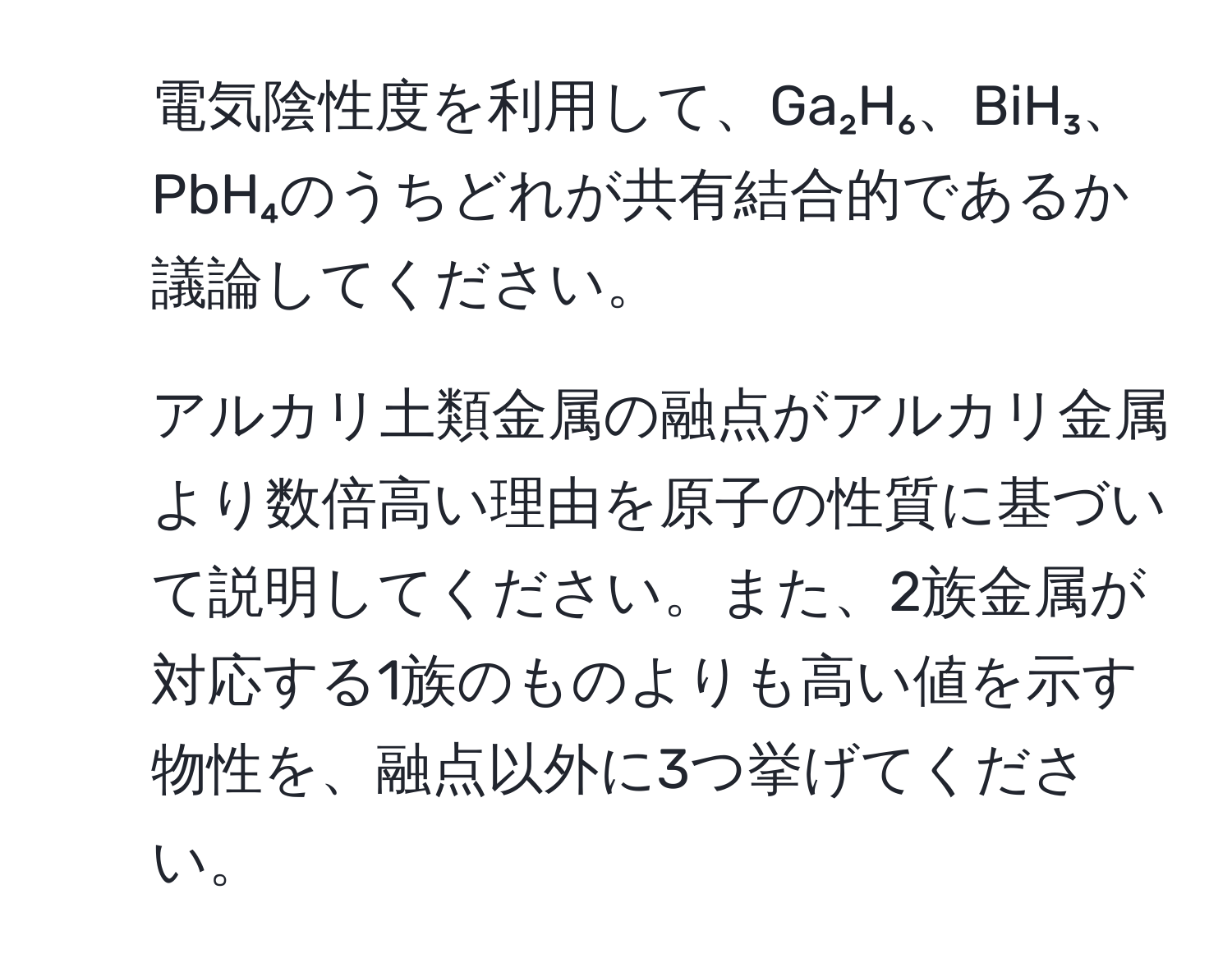 電気陰性度を利用して、Ga₂H₆、BiH₃、PbH₄のうちどれが共有結合的であるか議論してください。

2. アルカリ土類金属の融点がアルカリ金属より数倍高い理由を原子の性質に基づいて説明してください。また、2族金属が対応する1族のものよりも高い値を示す物性を、融点以外に3つ挙げてください。