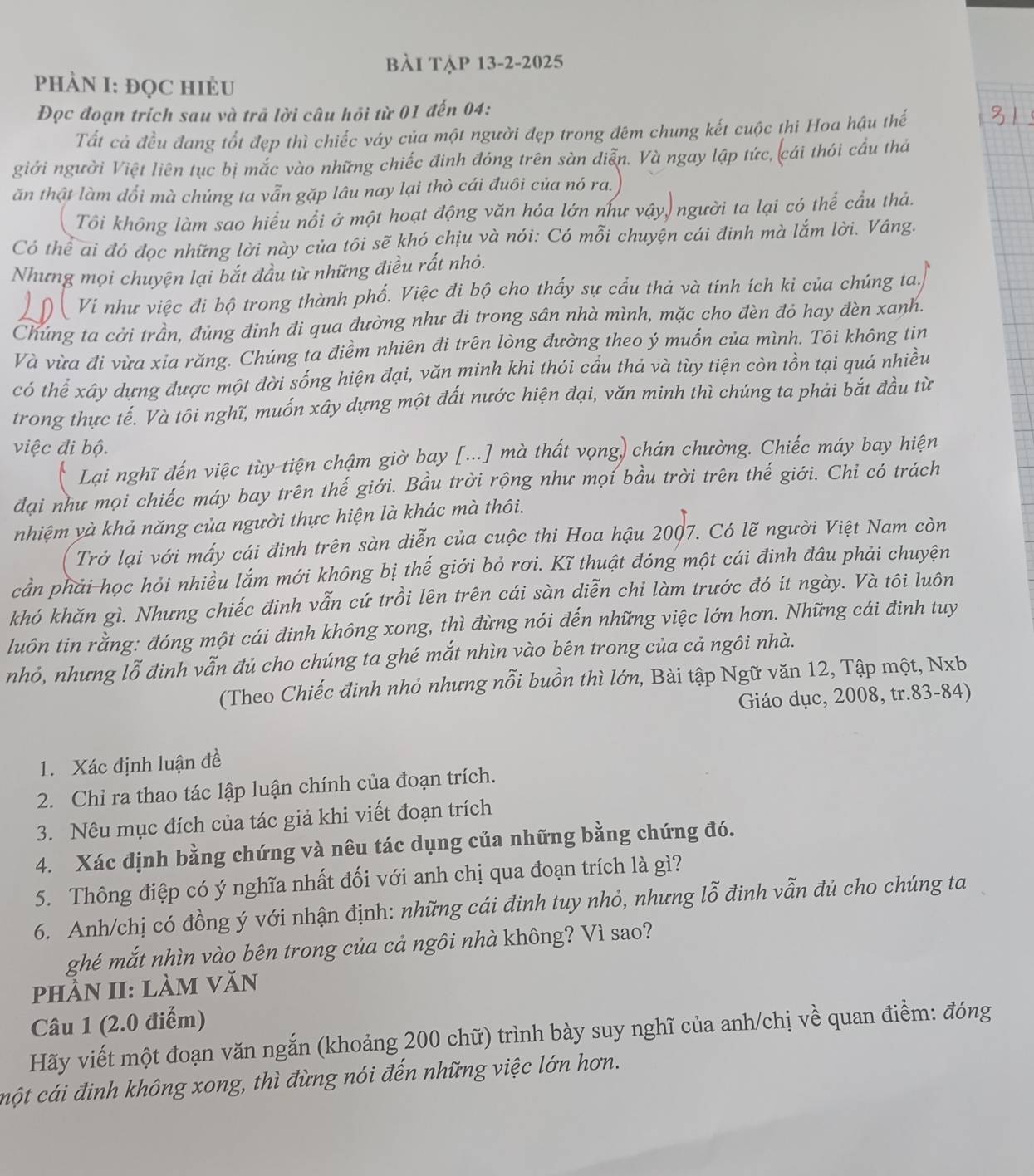 bài tập 13-2-2025
PhÀN I: ĐọC HIÈU
Đọc đoạn trích sau và trã lời câu hỏi từ 01 đến 04:
Tất cả đều đang tốt đẹp thì chiếc váy của một người đẹp trong đêm chung kết cuộc thi Hoa hậu thế
giới người Việt liên tục bị mắc vào những chiếc đinh đóng trên sàn diễn. Và ngay lập tức, cái thói cầu thá
ăn thật làm đổi mà chúng ta vẫn gặp lâu nay lại thò cái đuôi của nó ra.
Tôi không làm sao hiểu nổi ở một hoạt động văn hóa lớn như vậy, người ta lại có thể cầu thả.
Có thể ai đó đọc những lời này của tôi sẽ khó chịu và nói: Có mỗi chuyện cái đinh mà lắm lời. Vâng.
Nhưng mọi chuyện lại bắt đầu từ những điều rất nhỏ.
Vi như việc đi bộ trong thành phố. Việc đi bộ cho thấy sự cầu thả và tính ích ki của chúng ta,
Chúng ta cởi trần, đùng đinh đi qua đường như đi trong sân nhà mình, mặc cho đèn đỏ hay đèn xanh.
Và vừa đi vừa xia răng. Chúng ta điểm nhiên đi trên lòng đường theo ý muốn của mình. Tôi không tin
có thể xây dựng được một đời sống hiện đại, văn minh khi thói cầu thả và tùy tiện còn tồn tại quá nhiều
trong thực tế. Và tôi nghĩ, muốn xây dựng một đất nước hiện đại, văn minh thì chúng ta phải bắt đầu từ
việc đi bộ.
Lại nghĩ đến việc tùy tiện chậm giờ bay [...] mà thất vọng) chán chường. Chiếc máy bay hiện
đại như mọi chiếc máy bay trên thế giới. Bầu trời rộng như mọi bầu trời trên thế giới. Chi có trách
nhiệm yà khả năng của người thực hiện là khác mà thôi.
Trở lại với mấy cái đinh trên sàn diễn của cuộc thi Hoa hậu 2007. Có lẽ người Việt Nam còn
cần phải-học hỏi nhiều lắm mới không bị thế giới bỏ rơi. Kĩ thuật đóng một cái đinh đâu phải chuyện
khó khăn gì. Nhưng chiếc đinh vẫn cứ trồi lên trên cái sàn diễn chi làm trước đó ít ngày. Và tôi luôn
luôn tin rằng: đóng một cái đinh không xong, thì đừng nói đến những việc lớn hơn. Những cái đinh tuy
nhỏ, nhưng lỗ đinh vẫn đủ cho chúng ta ghé mắt nhìn vào bên trong của cả ngôi nhà.
(Theo Chiếc đinh nhỏ nhưng nỗi buồn thì lớn, Bài tập Ngữ văn 12, Tập một, Nxb
Giáo dục, 2008, tr.83-84)
1. Xác định luận đề
2. Chỉ ra thao tác lập luận chính của đoạn trích.
3. Nêu mục đích của tác giả khi viết đoạn trích
4. Xác định bằng chứng và nêu tác dụng của những bằng chứng đó.
5. Thông điệp có ý nghĩa nhất đối với anh chị qua đoạn trích là gì?
6. Anh/chị có đồng ý với nhận định: những cái đinh tuy nhỏ, nhưng lỗ đinh vẫn đủ cho chúng ta
ghé mắt nhìn vào bên trong của cả ngôi nhà không? Vì sao?
phần II: làm văn
Câu 1 (2.0 điểm)
Hãy viết một đoạn văn ngắn (khoảng 200 chữ) trình bày suy nghĩ của anh/chị về quan điểm: đóng
cột cái đinh không xong, thì đừng nói đến những việc lớn hơn.