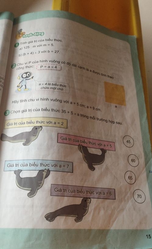 hoạb động
Tị Tính giá trị của biểu thức,
với
a) 125:m m=5. 
b) (b+4)* 3 yới b=27. 
công thức: P=a* 4
2 Chu vi P của g có độ dài cạnh là a được tính theo
yàn
a* 4la biểu thức
chứa một chữ
Hãy tính chu vi hình vuông với a=5cm;
a=9cm. 
C Chọn giá trị của biểu thức 35+5* a trong mỗi trường hợp sau.
Giá trị của biểu thức với a =2
45
Giá trị của biểu thức với a=5
60
Giá trị của biểu thức với a=7
16
65
Giá trị của biểu thức với a =6 70
15