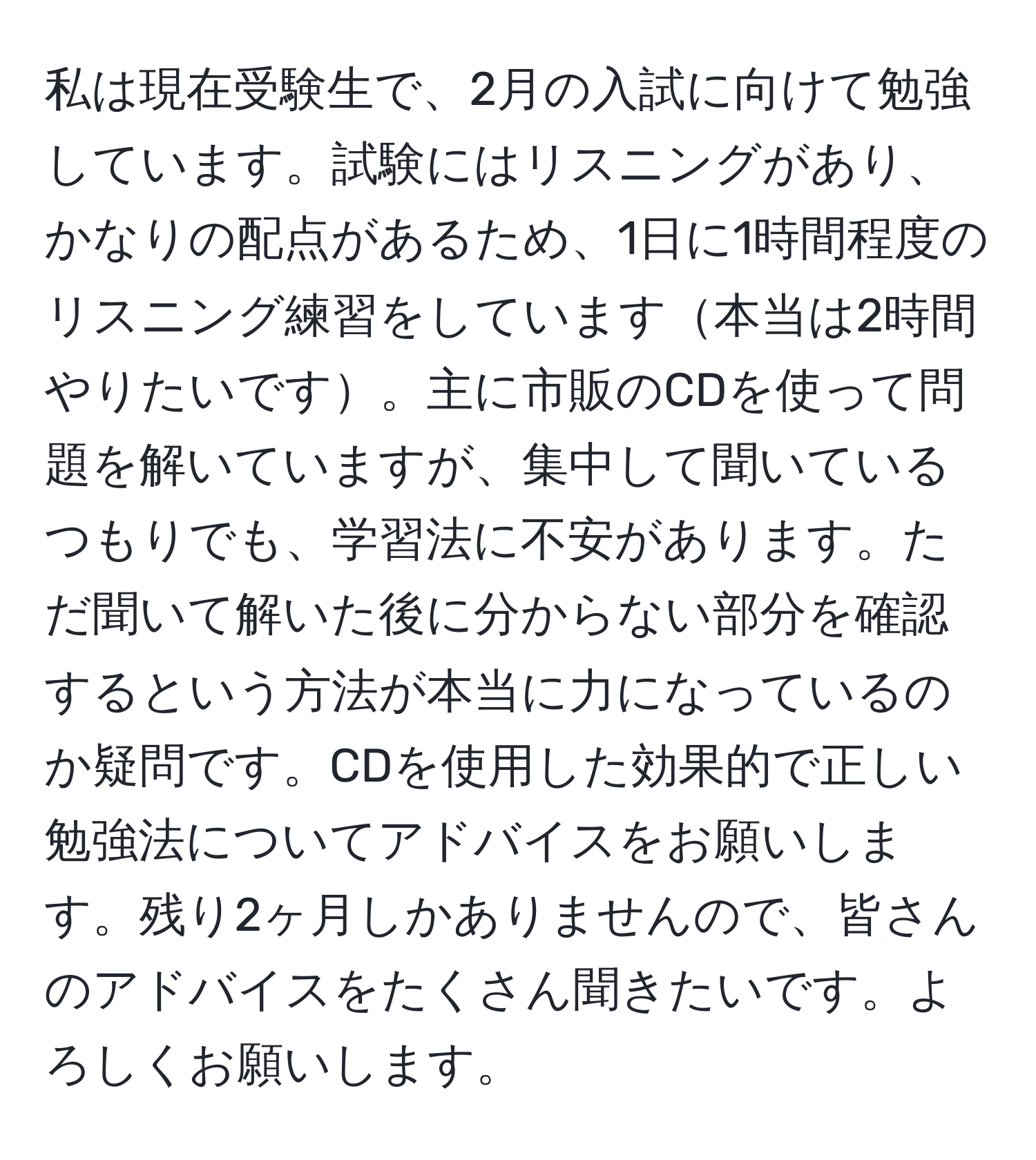 私は現在受験生で、2月の入試に向けて勉強しています。試験にはリスニングがあり、かなりの配点があるため、1日に1時間程度のリスニング練習をしています本当は2時間やりたいです。主に市販のCDを使って問題を解いていますが、集中して聞いているつもりでも、学習法に不安があります。ただ聞いて解いた後に分からない部分を確認するという方法が本当に力になっているのか疑問です。CDを使用した効果的で正しい勉強法についてアドバイスをお願いします。残り2ヶ月しかありませんので、皆さんのアドバイスをたくさん聞きたいです。よろしくお願いします。