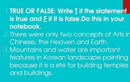 TRUE OR FALSE: Write I if the statement 
is true and E if it is false.Do this in your 
notebook. 
2. There were only two concepts of Arts in 
Chinese; the Heaven and Earth. 
3. Mountains and water are important 
features in Korean landscape painting 
because it is a site for building temples 
and buildings.