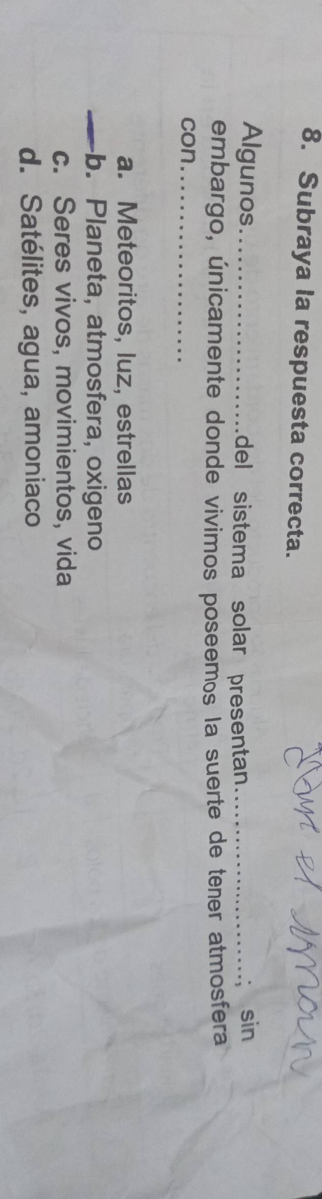 Subraya la respuesta correcta.
Algunos_ del sistema solar presentan_
sin
embargo, únicamente donde vivimos poseemos la suerte de tener atmosfera
con_
a. Meteoritos, luz, estrellas
_b. Planeta, atmosfera, oxigeno
c. Seres vivos, movimientos, vida
d. Satélites, agua, amoniaco