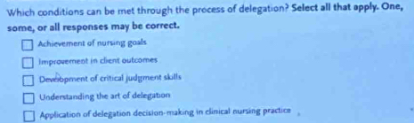 Which conditions can be met through the process of delegation? Select all that apply. One,
some, or all responses may be correct.
Achievement of nursing goals
Improvement in client outcomes
Deveropment of critical judgment skills
Understanding the art of delegation
Application of delegation decision-making in clinical nursing practice