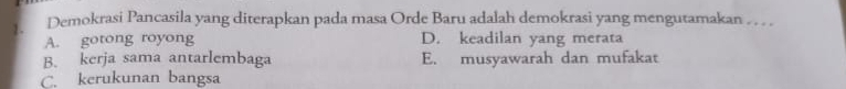 Demokrasi Pancasila yang diterapkan pada masa Orde Baru adalah demokrasi yang mengutamakan . . . .
A. gotong royong D. keadilan yang merata
B. kerja sama antarlembaga E. musyawarah dan mufakat
C. kerukunan bangsa