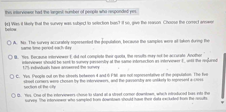 this interviewer had the largest number of people who responded yes
(c) Was it likely that the survey was subject to selection bias? If so, give the reason. Choose the correct answer
below.
A. No. The survey accurately represented the population, because the samples were all taken during the
same time period each day
B. Yes. Because interviewer E did not complete their quota, the results may not be accurate. Another
interviewer should be sent to survey passersby at the same intersection as interviewer E, until the required
175 individuals have answered the survey.
C. Yes. People out on the streets between 4 and 6 P.M. are not representative of the population. The five
street corners were chosen by the interviewers, and the passersby are unlikely to represent a cross
section of the city
D. Yes. One of the interviewers chose to stand at a street corner downtown, which introduced bias into the
survey. The interviewer who sampled from downtown should have their data excluded from the results