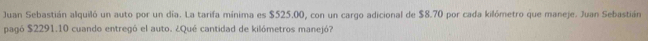 Juan Sebastián alquiló un auto por un día. La tarifa mínima es $525.00, con un cargo adicional de $8.70 por cada kilómetro que maneje. Juan Sebastián 
pagó $2291.10 cuando entregó el auto. ¿Qué cantidad de kilómetros manejó?