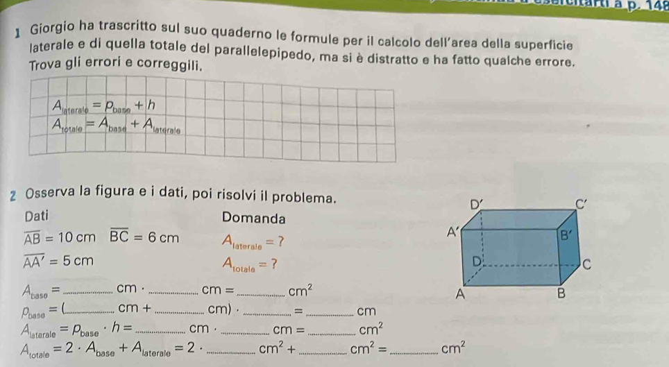 eitarti à p. 148
1 Giorgio ha trascritto sul suo quaderno le formule per il calcolo dell'area della superficie
laterale e di quella totale del parallelepipedo, ma si è distratto e ha fatto qualche errore.
Trova gli errori e correggili.
A_laterale=p_base+h
A_totale=A_base+A_laterale
z Osserva la figura e i dati, poi risolvi il problema.
Dati Domanda
overline AB=10cmoverline BC=6cm A_laterale=?
overline AA'=5cm
A_totale= ?
A_baso= _cm . _ cm= _ cm^2
rho _base= _ cm+ _cm) _=_ cm
A_latarale=P_base· h= _C m. _ cm= _ cm^2
A_totale=2· A_base+A_laterale=2. _ cm^2+ _ cm^2= _ cm^2