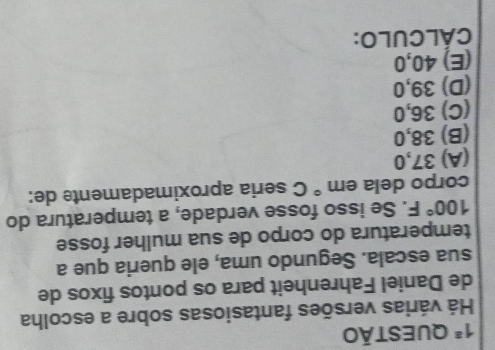 1^a QUEStÃo
Há várias versões fantasiosas sobre a escolha
de Daniel Fahrenheit para os pontos fixos de
sua escala. Segundo uma, ele queria que a
temperatura do corpo de sua mulher fosse
100°F. Se isso fosse verdade, a temperatura do
corpo dela em° C seria aproximadamente de:
(A) 37,0
(B) 38,0
(C) 36,0
(D) 39,0
(E) 40,0
CÁLCULO: