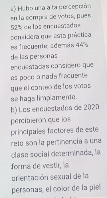 Hubo una alta percepción 
en la compra de votos, pues
52% de los encuestados 
considera que esta práctica 
es frecuente; además 44%
de las personas 
encuestadas considero que 
es poco o nada frecuente 
que el conteo de los votos 
se haga limpiamente. 
b) Los encuestados de 2020
percibieron que los 
principales factores de este 
reto son la pertinencia a una 
clase social determinada, la 
forma de vestir, la 
orientación sexual de la 
personas, el color de la piel