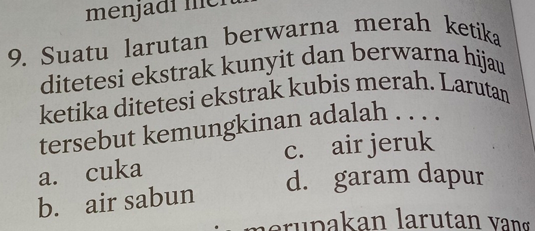 menjadí mei
9. Suatu larutan berwarna merah ketika
ditetesi ekstrak kunyit dan berwarna hijau
ketika ditetesi ekstrak kubis merah. Larutan
tersebut kemungkinan adalah . . . .
c. air jeruk
a. cuka
d. garam dapur
b. air sabun
la ru pakan larutan vang