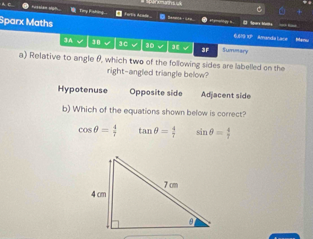 sparxmaths.uk
russian alph... Tiny Fishing.. Fortis Acade. Seneca + Lea el ymology s . * Sparx Maths
Sparx Maths Amanda Lace Menu
6,619 XP
3A 3B 3C 3D 3 E 3F Summary
a) Relative to angle θ, which two of the following sides are labelled on the
right-angled triangle below?
Hypotenuse Opposite side Adjacent side
b) Which of the equations shown below is correct?
cos θ = 4/7  tan θ = 4/7  sin θ = 4/7 