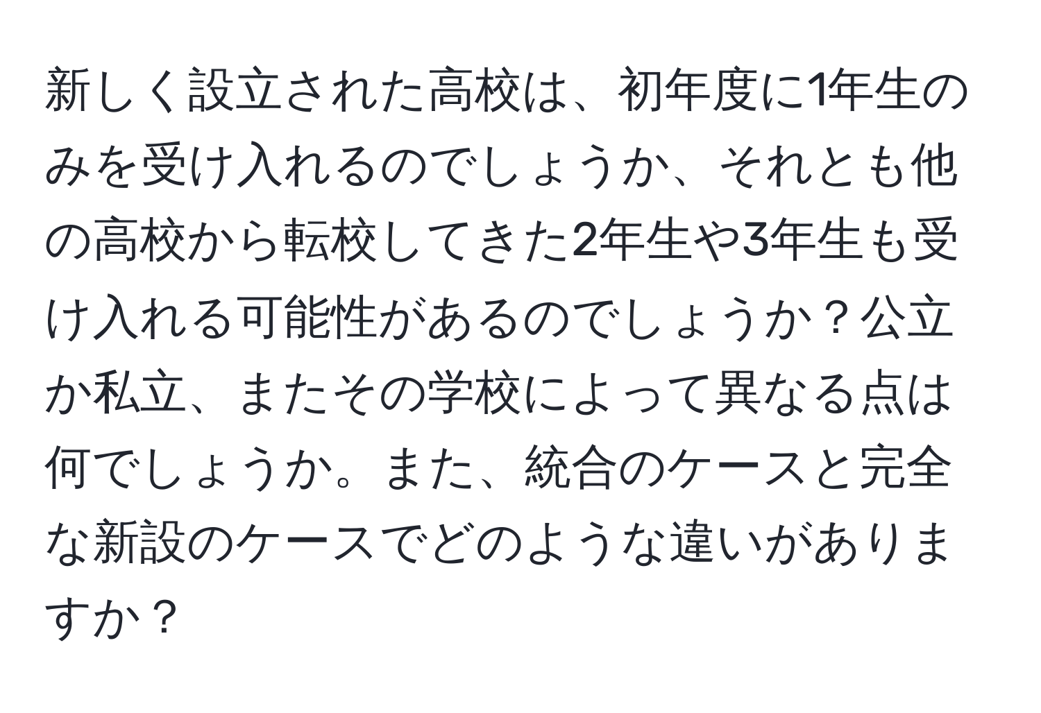 新しく設立された高校は、初年度に1年生のみを受け入れるのでしょうか、それとも他の高校から転校してきた2年生や3年生も受け入れる可能性があるのでしょうか？公立か私立、またその学校によって異なる点は何でしょうか。また、統合のケースと完全な新設のケースでどのような違いがありますか？