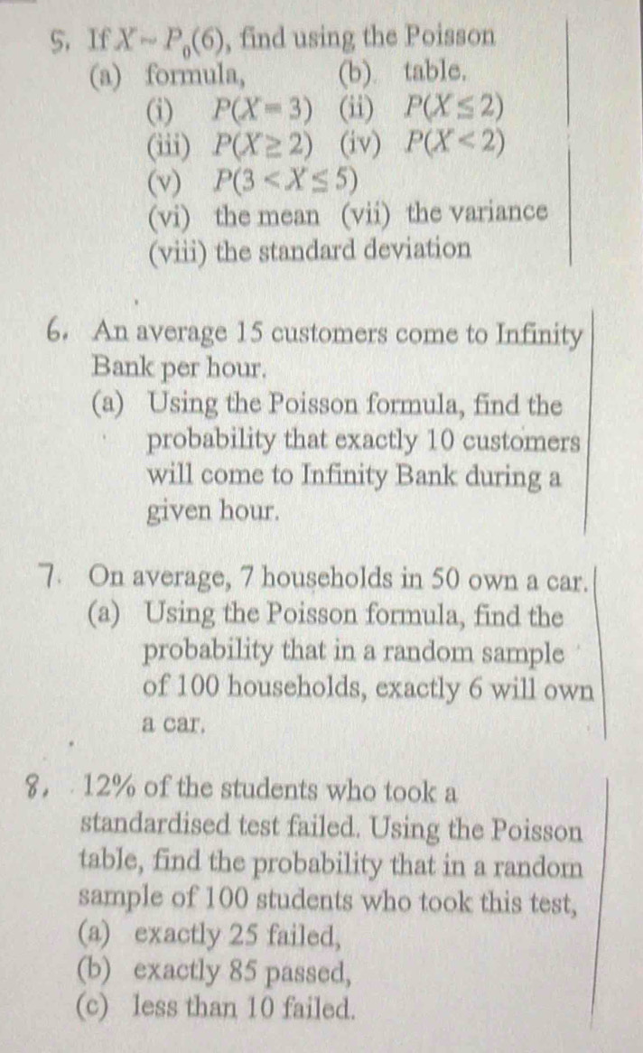 If Xsim P_0(6) , find using the Poisson 
(a) formula, (b) table. 
(i) P(X=3) (ii) P(X≤ 2)
(iii) P(X≥ 2) (iv) P(X<2)
(v) P(3
(vi) the mean (vii) the variance 
(viii) the standard deviation 
6. An average 15 customers come to Infinity 
Bank per hour. 
(a) Using the Poisson formula, find the 
probability that exactly 10 customers 
will come to Infinity Bank during a 
given hour. 
7. On average, 7 households in 50 own a car. 
(a) Using the Poisson formula, find the 
probability that in a random sample 
of 100 households, exactly 6 will own 
a car. 
8， 12% of the students who took a 
standardised test failed. Using the Poisson 
table, find the probability that in a random 
sample of 100 students who took this test, 
(a) exactly 25 failed, 
(b) exactly 85 passed, 
(c) less than 10 failed.