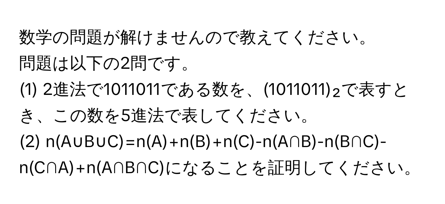 数学の問題が解けませんので教えてください。  
問題は以下の2問です。  
(1) 2進法で1011011である数を、(1011011)₂で表すとき、この数を5進法で表してください。  
(2) n(A∪B∪C)=n(A)+n(B)+n(C)-n(A∩B)-n(B∩C)-n(C∩A)+n(A∩B∩C)になることを証明してください。