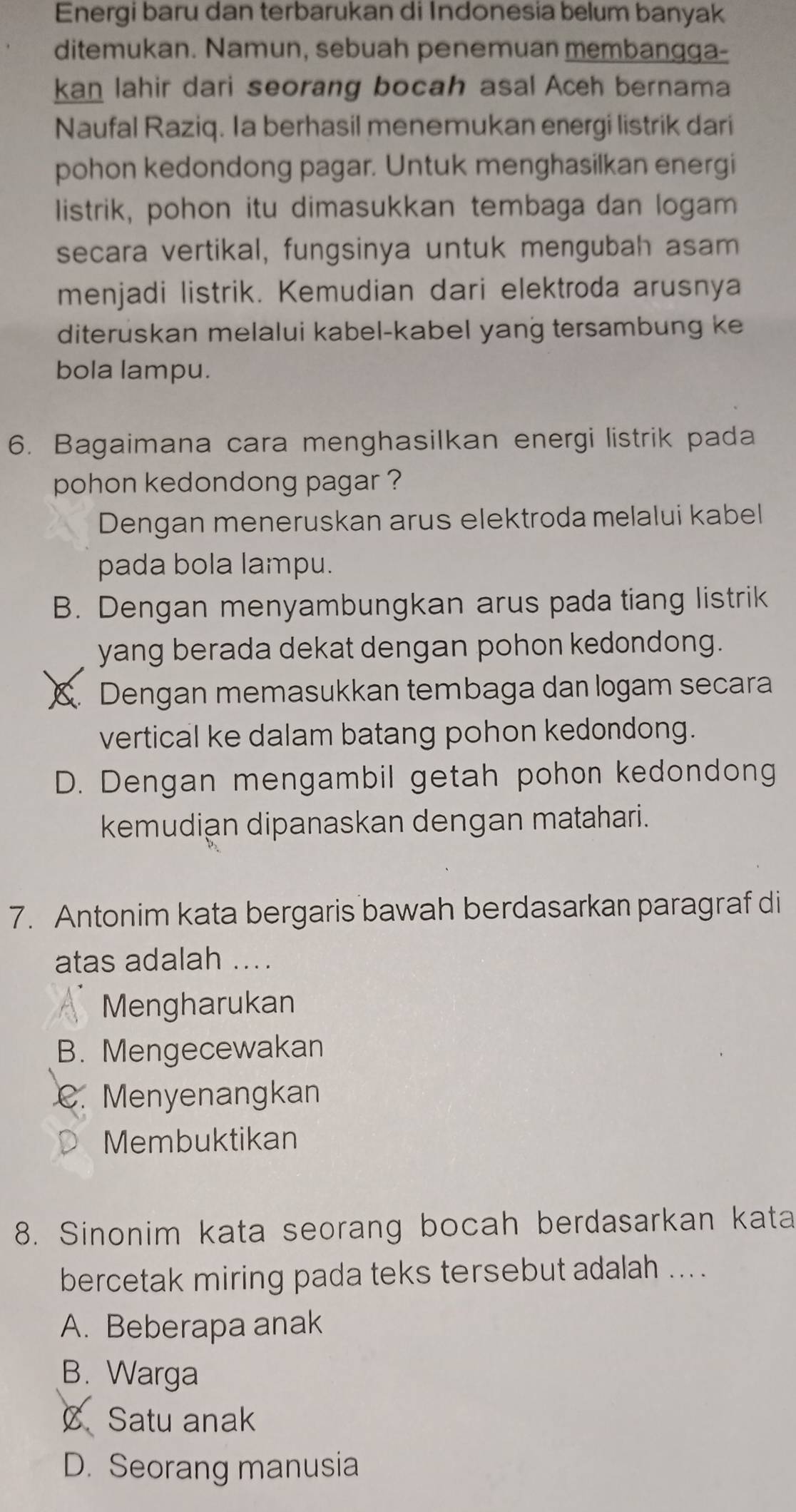 Energi baru dan terbarukan di Indonesia belum banyak
ditemukan. Namun, sebuah penemuan membangga-
kan lahir dari seorang bocah asal Aceh bernama
Naufal Raziq. Ia berhasil menemukan energi listrik dari
pohon kedondong pagar. Untuk menghasilkan energi
listrik, pohon itu dimasukkan tembaga dan logam
secara vertikal, fungsinya untuk mengubah asam
menjadi listrik. Kemudian dari elektroda arusnya
diteruskan melalui kabel-kabel yang tersambung ke
bola lampu.
6. Bagaimana cara menghasilkan energi listrik pada
pohon kedondong pagar ?
Dengan meneruskan arus elektroda melalui kabel
pada bola lampu.
B. Dengan menyambungkan arus pada tiang listrik
yang berada dekat dengan pohon kedondong.
X. Dengan memasukkan tembaga dan logam secara
vertical ke dalam batang pohon kedondong.
D. Dengan mengambil getah pohon kedondong
kemudian dipanaskan dengan matahari.
7. Antonim kata bergaris bawah berdasarkan paragraf di
atas adalah ...
Mengharukan
B. Mengecewakan
C. Menyenangkan
Membuktikan
8. Sinonim kata seorang bocah berdasarkan kata
bercetak miring pada teks tersebut adalah ... .
A. Beberapa anak
B. Warga
C Satu anak
D. Seorang manusia