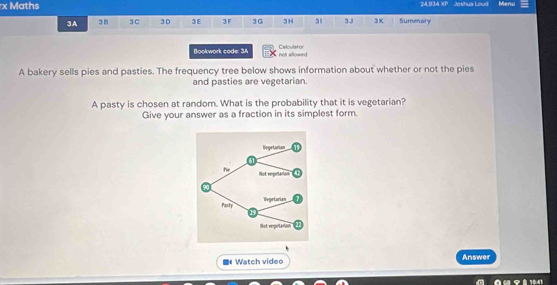 Maths 24,934 XP Joshua Loud Menu 
3A 3B 3C 3D 3 E 3 F 3G 3H 31 3 J 3 K Summary 
Bookwork code: 3A Calculator 
not allowed 
A bakery sells pies and pasties. The frequency tree below shows information about whether or not the pies 
and pasties are vegetarian. 
A pasty is chosen at random. What is the probability that it is vegetarian? 
Give your answer as a fraction in its simplest form. 
Watch video Answer 
GB マ 10:41