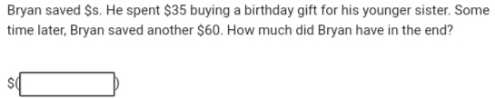 Bryan saved $s. He spent $35 buying a birthday gift for his younger sister. Some 
time later, Bryan saved another $60. How much did Bryan have in the end?
$(□ )