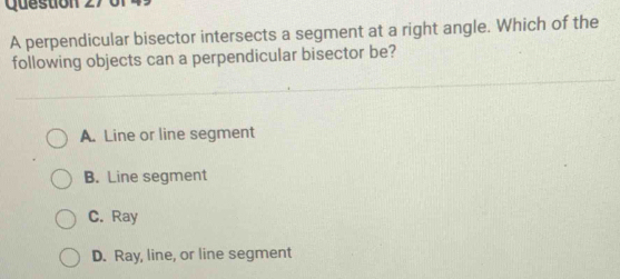 perpendicular bisector intersects a segment at a right angle. Which of the
following objects can a perpendicular bisector be?
A. Line or line segment
B. Line segment
C. Ray
D. Ray, line, or line segment