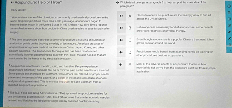 Acupuncture: Help or Hype? Which detail belongs in paragraph 5 to help support the main idea of the
Tracy Wilson paragraph?
* Acupuncture is one of the oldest, most commonly used medical procedures in the Places to receive acupuncture are increasingly easy to find all
world. Originating in China more than 2,000 years ago, acupuncture began to across the United States.
become better known in the United States in 1971, when New York Times reporter
JJames Reston wrote about how doctors in China used needles to ease his pain after B Not everyone is necessarily fond of acupuncture; some patients
surgery prefer other methods of physical therapy.
The term acupuncture describes a family of procedures involving stimulation of C Even though acupuncture is a popular Chinese treatment, it has
anatomical points on the body by a variety of techniques. American practices of grown popular around the world.
z
acupuncture incorporate medical traditions from China, Japan, Korea, and other
<
Eastern countries. The acupuncture technique that has been most studied  Practitioners would benefit from attending hands on training for
D
scientifically involves penetrating the skin with thin, solid, metallic needles that are other procedures besides acupuncture.
manipulated by the hands or by electrical stimulation.
Most of the adverse effects of acupuncture that have been
* Acupuncture needles are metallic, solid, and hair-thin. People experience reported do not derive from the procedure itself but from improper
acupuncture differently, but most feel no or minimal pain as the needles are inserted.
Some people are energized by treatment, while others feel relaxed. Improper needie application.
placement, movement of the patient, or a defect in the needle can cause soreness
and pain during treatment. This is why it is imporiant to seek treatment from a
qualified acupuncture practitioner.
The U.S. Food and Drug Administration (FDA) approved acupuncture needles for
use by licensed practitioners in 1996. The FDA requires that sterile, nontoxic needles
be used and that they be labeled for single use by qualified practitioners only.