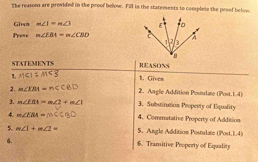 The reasons are provided in the proof below. Fill in the statements to complete the proof below. 
Given m∠ 1=m∠ 3
Prove m∠ EBA=m∠ CBD
STATEMENTS REASONS 
1. 1. Given 
2. m∠ EBA= 2. Angle Addition Postulate (Post.1.4) 
3. m∠ EBA=m∠ 2+m∠ 1 3. Substitution Property of Equality 
4. m∠ EBA= 4. Commutative Property of Addition 
5. m∠ 1+m∠ 2= 5. Angle Addition Postulate (Post.1.4) 
6. 
6. Transitive Property of Equality