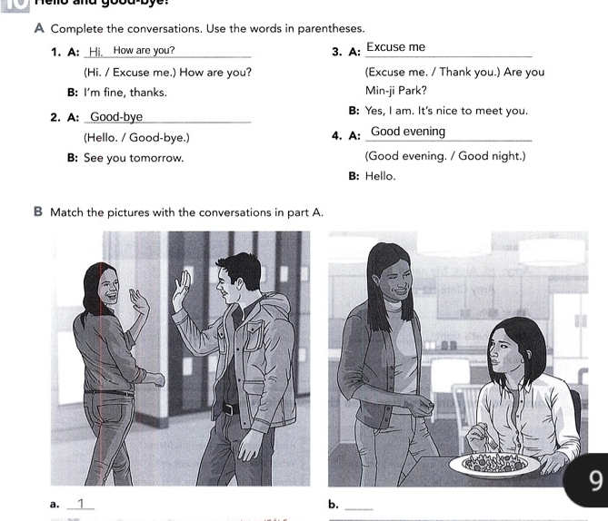 and good by e . 
A Complete the conversations. Use the words in parentheses. 
1. A: Hi, How are you? _3. A: Excuse me_ 
(Hi. / Excuse me.) How are you? (Excuse me. / Thank you.) Are you 
B: I'm fine, thanks. Min-ji Park? 
2. A: Good-bye _B: Yes, I am. It's nice to meet you. 
(Hello. / Good-bye.) 4. A: Good evening 
B: See you tomorrow. (Good evening. / Good night.) 
B: Hello. 
B Match the pictures with the conversations in part A. 
9 
a. _1 
_