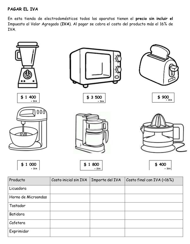 PAGAR EL IVA 
En esta tienda de electrodomésticos todos los aparatos tienen el precio sin incluir el 
Impuesto al Valor Agregado (IVA). Al pagar se cobra el costo del producto más el 16% de 
IVA.
$ 1 400 $ 3 500 $ 900 * IVA
000
$ 1 000 $ 1 800 $ 400
+ IVA IVA 
IVA