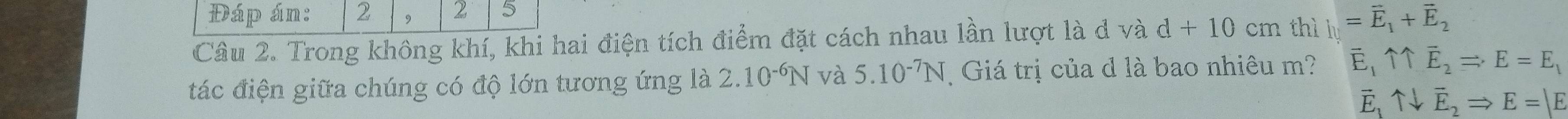 Đáp án: 2 , 2 5
Câu 2. Trong không khí, khi hai điện tích điểm đặt cách nhau lần lượt là d và d+10cm thì l_1=vector +^-overline E_2 
tác điện giữa chúng có độ lớn tương ứng là 2.10^(-6)N và 5.10^(-7)N Giá trị của d là bao nhiêu m? C 11vector E_2Rightarrow E=E_1

E、 uparrow downarrow vector E_2Rightarrow E=|E