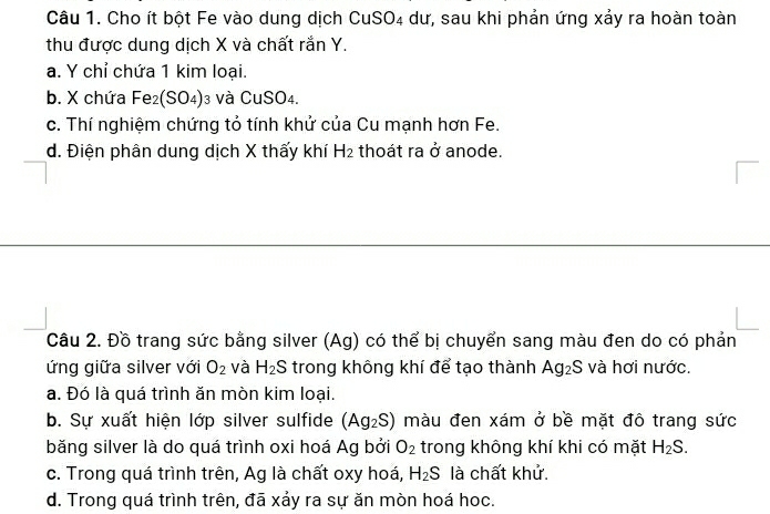 Cho ít bột Fe vào dung dịch CuSO_4 dư, sau khi phản ứng xảy ra hoàn toàn
thu được dung dịch X và chất rắn Y.
a. Y chỉ chứa 1 kim loại.
b. X chứa Fe_2(SO_4) 3 và CuSO4.
c. Thí nghiệm chứng tỏ tính khử của Cu mạnh hơn Fe.
d. Điện phân dung dịch X thấy khí H_2 thoát ra ở anode.
Câu 2. Đồ trang sức bằng silver (Ag) có thể bị chuyển sang màu đen do có phản
ứng giữa silver với O_2 và H_2S trong không khí để tạo thành Ag_2S và hơi nước.
a. Đó là quá trình ăn mòn kim loại.
b. Sự xuất hiện lớp silver sulfide (Ag_2S) màu đen xám ở bề mặt đô trang sức
băng silver là do quá trình oxi hoá Ag bởi O_2 trong không khí khi có mặt H_2S.
c. Trong quá trình trên, Ag là chất oxy hoá, H_2S là chất khử.
d. Trong quá trình trên, đã xảy ra sự ăn mòn hoá hoc.