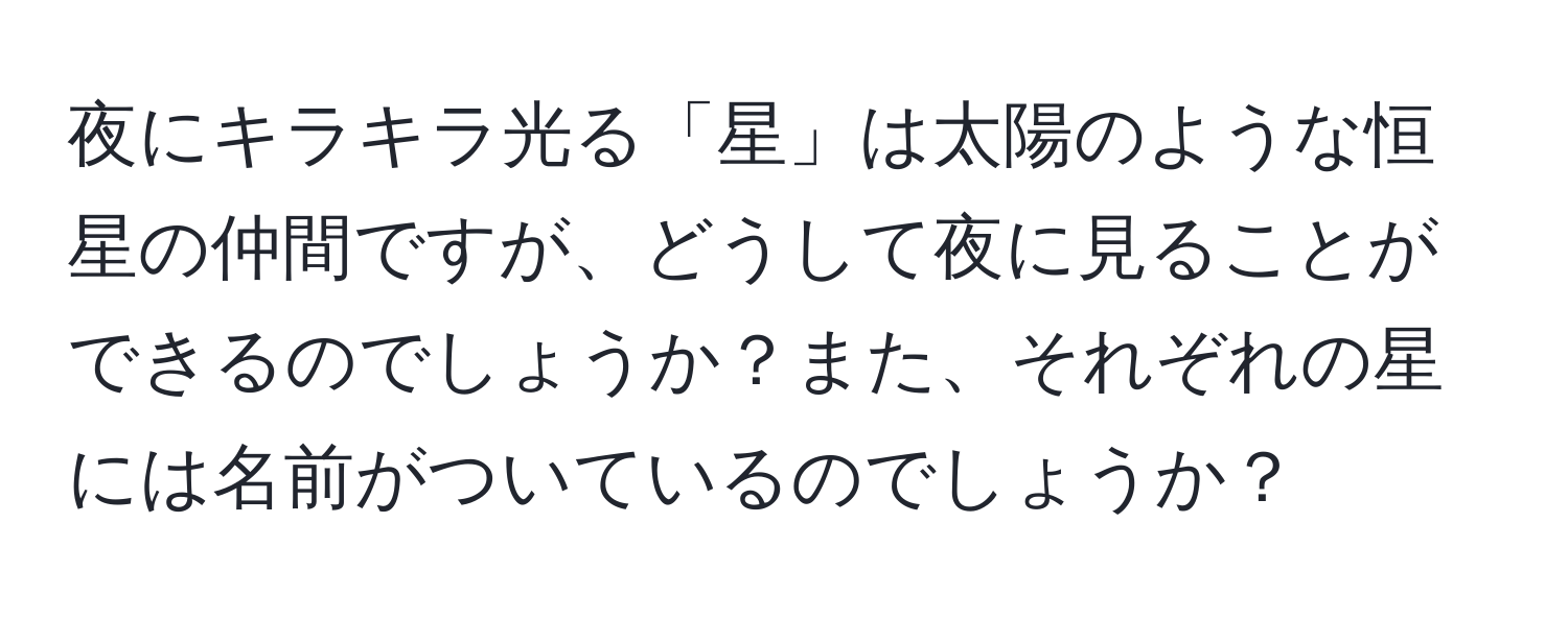 夜にキラキラ光る「星」は太陽のような恒星の仲間ですが、どうして夜に見ることができるのでしょうか？また、それぞれの星には名前がついているのでしょうか？