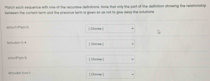 Match each sequence with one of the recursive definitions. Note that only the part of the definition showing the relationship 
between the current term and the previous term is given so as not to give away the solutions.
a(n)=1/3^*a(n-1)
[ Choose ]
b(n)=b(n-1)-4
[ Choose ]
c(n)=5^*c(n-1) [ Choose ]
d(n)=d(n-1)+n-1
[ Choose ]