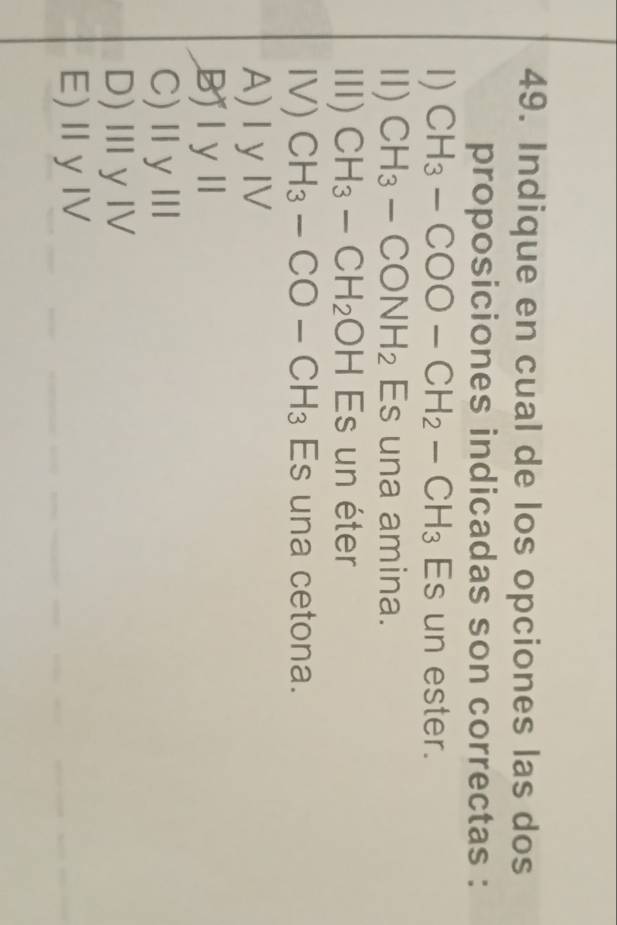 Indique en cual de los opciones las dos
proposiciones indicadas son correctas :
1) CH_3-COO-CH_2-CH_3 Es un ester.
Ⅱ) CH_3-CONH_2 Es una amina.
II) CH_3-CH_2OHEs un éter
IV) CH_3-CO-CH_3 Es una cetona.
A) I yIV
Bj l yl
C)ⅡγⅢ
D)ⅢyⅣ
E)ⅡyⅣ