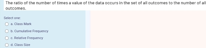 The ratio of the number of times a value of the data occurs in the set of all outcomes to the number of all
outcomes.
Select one:
a. Class Mark
b. Cumulative Frequency
c. Relative Frequency
d. Class Size