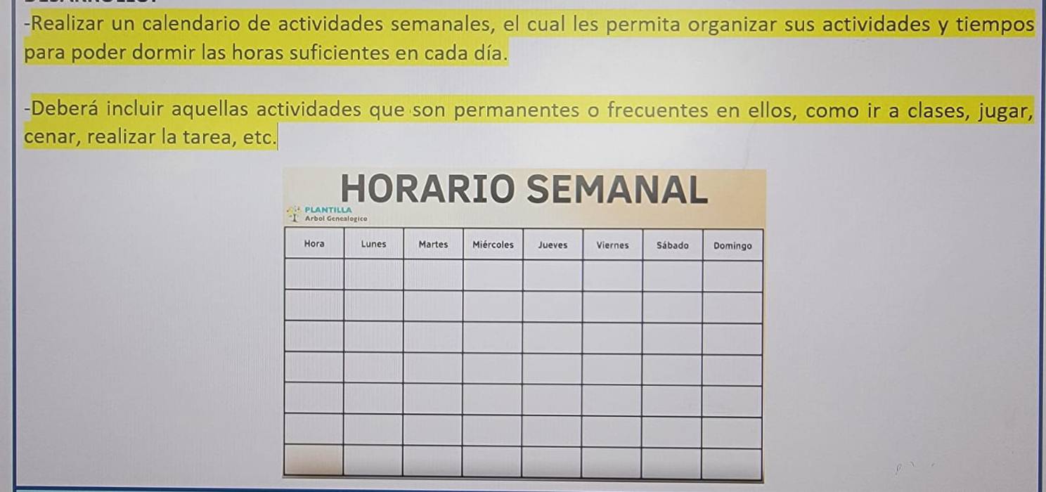 Realizar un calendario de actividades semanales, el cual les permita organizar sus actividades y tiempos 
para poder dormir las horas suficientes en cada día. 
-Deberá incluir aquellas actividades que son permanentes o frecuentes en ellos, como ir a clases, jugar, 
cenar, realizar la tarea, etc. 
HORARIO SEMANAL